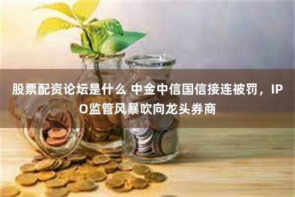 股票配资论坛是什么 中金中信国信接连被罚，IPO监管风暴吹向龙头券商