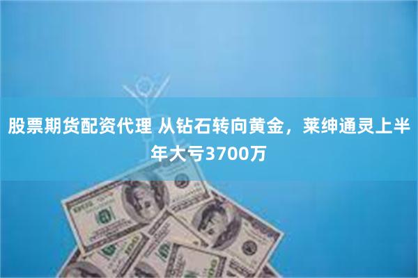 股票期货配资代理 从钻石转向黄金，莱绅通灵上半年大亏3700万