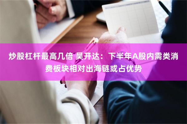 炒股杠杆最高几倍 吴开达：下半年A股内需类消费板块相对出海链或占优势