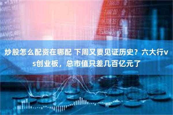 炒股怎么配资在哪配 下周又要见证历史？六大行vs创业板，总市值只差几百亿元了