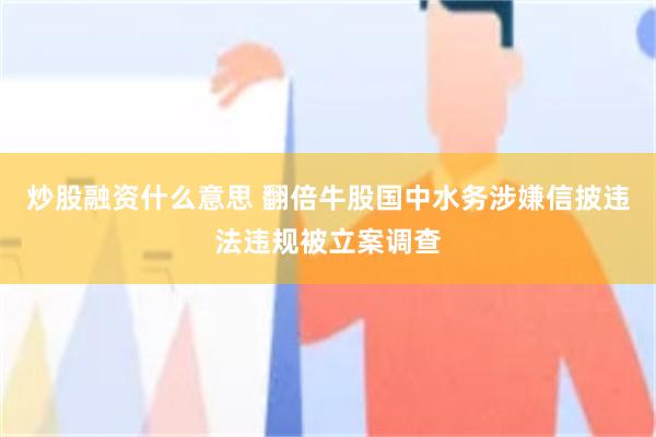 炒股融资什么意思 翻倍牛股国中水务涉嫌信披违法违规被立案调查