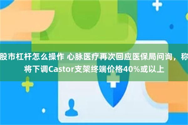 股市杠杆怎么操作 心脉医疗再次回应医保局问询，称将下调Castor支架终端价格40%或以上