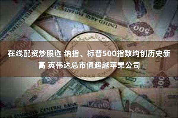 在线配资炒股选 纳指、标普500指数均创历史新高 英伟达总市值超越苹果公司