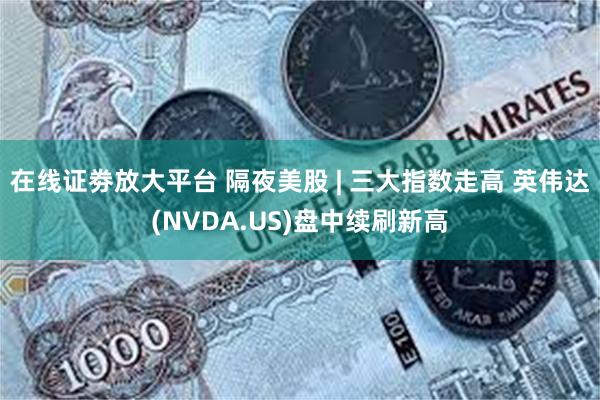 在线证劵放大平台 隔夜美股 | 三大指数走高 英伟达(NVDA.US)盘中续刷新高