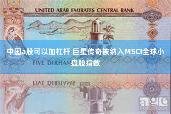 中国a股可以加杠杆 巨星传奇被纳入MSCI全球小盘股指数