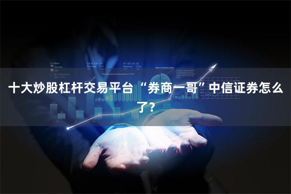 十大炒股杠杆交易平台 “券商一哥”中信证券怎么了？