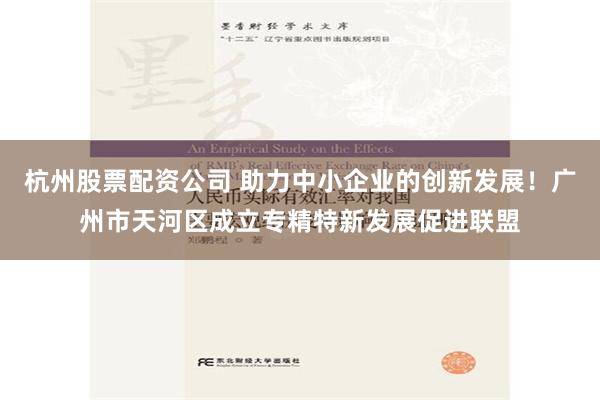 杭州股票配资公司 助力中小企业的创新发展！广州市天河区成立专精特新发展促进联盟