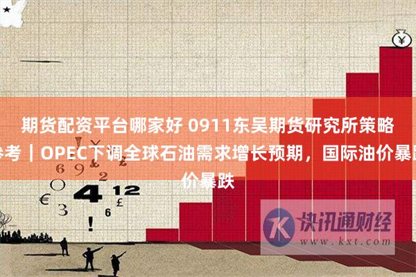 期货配资平台哪家好 0911东吴期货研究所策略参考｜OPEC下调全球石油需求增长预期，国际油价暴跌