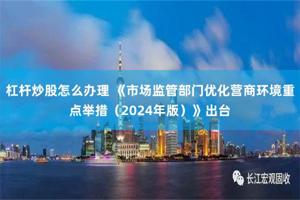 杠杆炒股怎么办理 《市场监管部门优化营商环境重点举措（2024年版）》出台