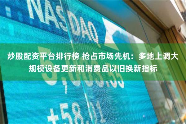 炒股配资平台排行榜 抢占市场先机：多地上调大规模设备更新和消费品以旧换新指标