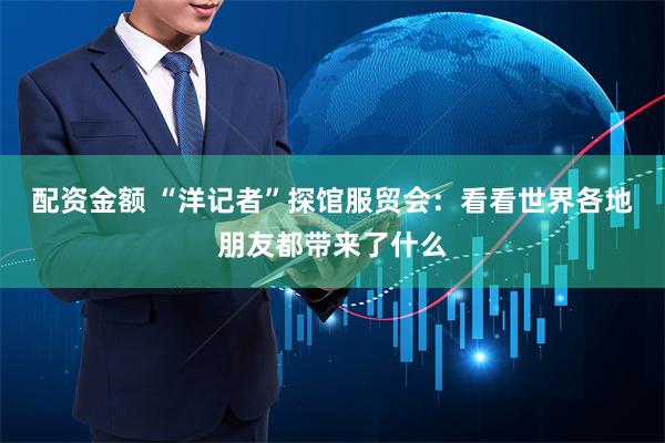 配资金额 “洋记者”探馆服贸会：看看世界各地朋友都带来了什么