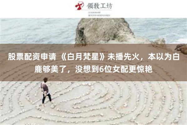 股票配资申请 《白月梵星》未播先火，本以为白鹿够美了，没想到6位女配更惊艳