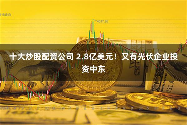 十大炒股配资公司 2.8亿美元！又有光伏企业投资中东