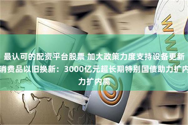 最认可的配资平台股票 加大政策力度支持设备更新和消费品以旧换新：3000亿元超长期特别国债助力扩内需