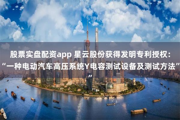 股票实盘配资app 星云股份获得发明专利授权：“一种电动汽车高压系统Y电容测试设备及测试方法”