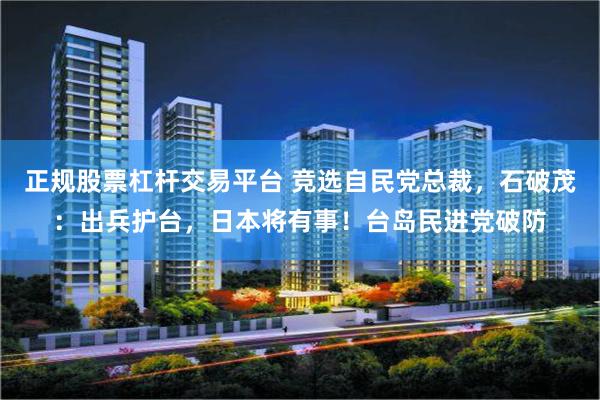正规股票杠杆交易平台 竞选自民党总裁，石破茂：出兵护台，日本将有事！台岛民进党破防