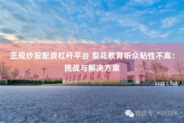 正规炒股配资杠杆平台 梨花教育听众粘性不高：挑战与解决方案