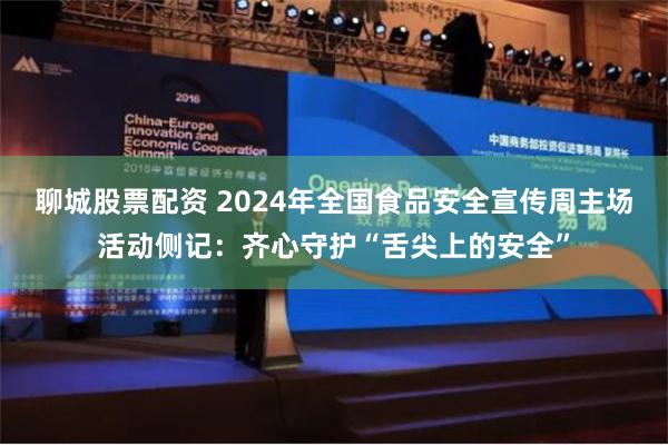 聊城股票配资 2024年全国食品安全宣传周主场活动侧记：齐心守护“舌尖上的安全”