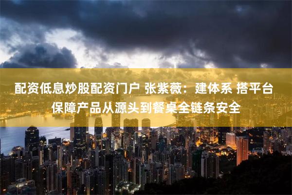 配资低息炒股配资门户 张紫薇：建体系 搭平台 保障产品从源头到餐桌全链条安全