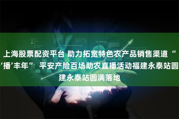 上海股票配资平台 助力拓宽特色农产品销售渠道 “共平安‘播’丰年”  平安产险百场助农直播活动福建永泰站圆满落地
