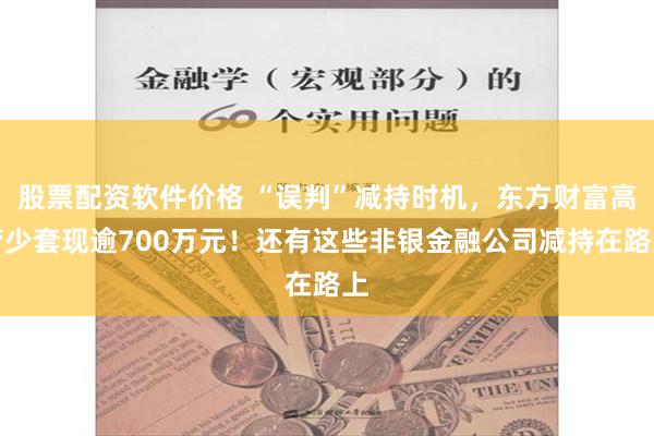 股票配资软件价格 “误判”减持时机，东方财富高管少套现逾700万元！还有这些非银金融公司减持在路上