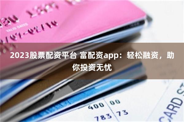 2023股票配资平台 富配资app：轻松融资，助你投资无忧