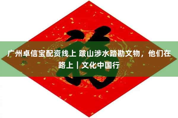 广州卓信宝配资线上 跋山涉水踏勘文物，他们在路上｜文化中国行