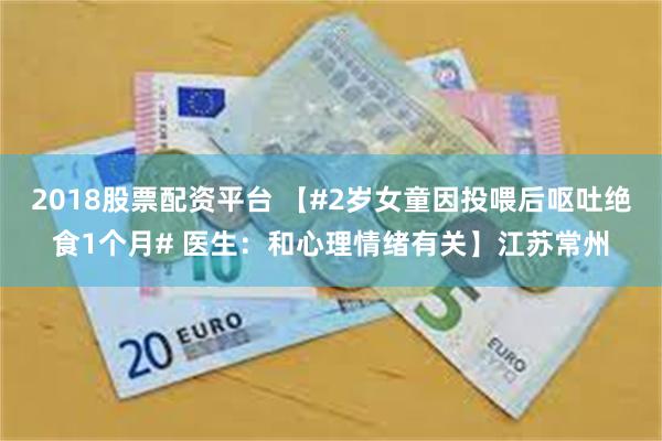 2018股票配资平台 【#2岁女童因投喂后呕吐绝食1个月# 医生：和心理情绪有关】江苏常州
