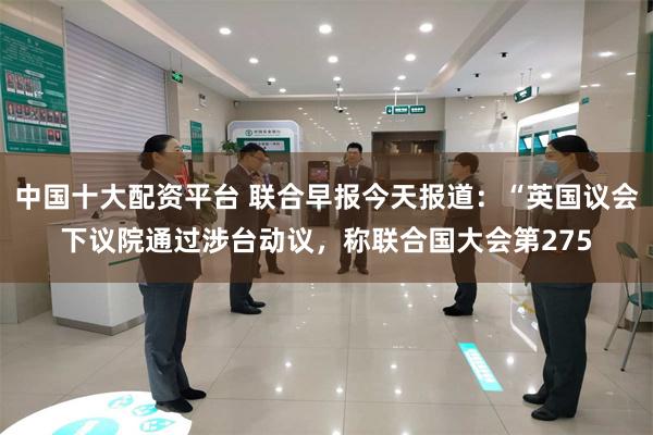 中国十大配资平台 联合早报今天报道：“英国议会下议院通过涉台动议，称联合国大会第275