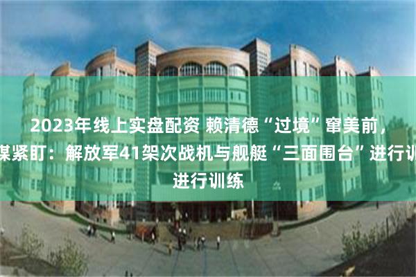 2023年线上实盘配资 赖清德“过境”窜美前，台媒紧盯：解放军41架次战机与舰艇“三面围台”进行训练