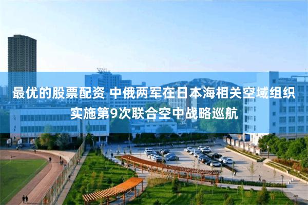 最优的股票配资 中俄两军在日本海相关空域组织实施第9次联合空中战略巡航