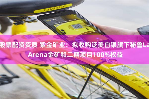 股票配资资质 紫金矿业：拟收购泛美白银旗下秘鲁La Arena金矿和二期项目100%权益