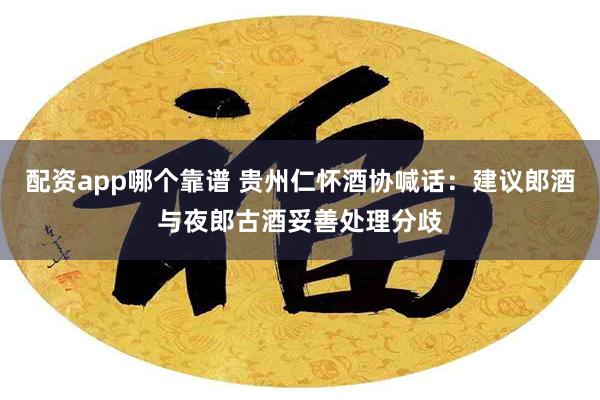 配资app哪个靠谱 贵州仁怀酒协喊话：建议郎酒与夜郎古酒妥善处理分歧
