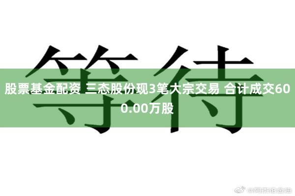股票基金配资 三态股份现3笔大宗交易 合计成交600.00万股