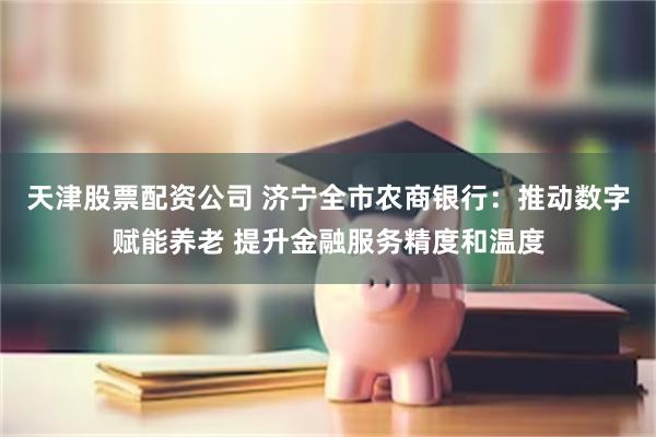 天津股票配资公司 济宁全市农商银行：推动数字赋能养老 提升金融服务精度和温度