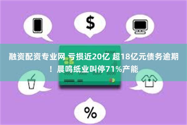 融资配资专业网 亏损近20亿 超18亿元债务逾期！晨鸣纸业叫停71%产能
