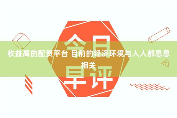 收益高的配资平台 目前的经济环境与人人都息息相关