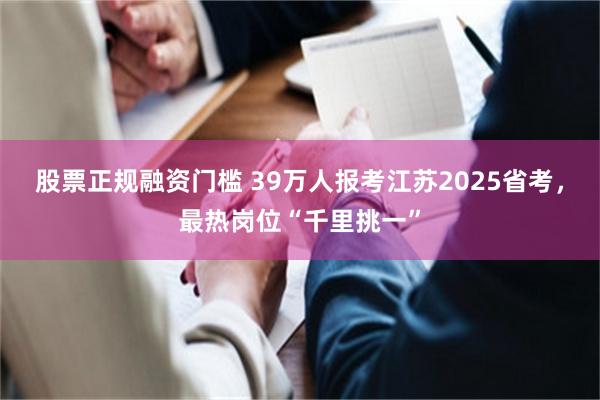 股票正规融资门槛 39万人报考江苏2025省考，最热岗位“千里挑一”