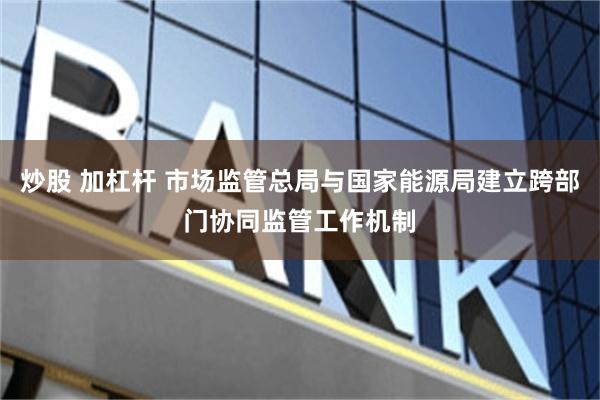 炒股 加杠杆 市场监管总局与国家能源局建立跨部门协同监管工作机制