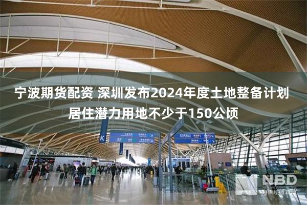 宁波期货配资 深圳发布2024年度土地整备计划 居住潜力用地不少于150公顷