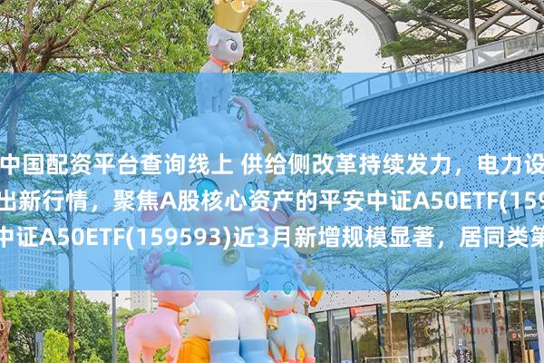 中国配资平台查询线上 供给侧改革持续发力，电力设备新能源龙头有望走出新行情，聚焦A股核心资产的平安中证A50ETF(159593)近3月新增规模显著，居同类第一