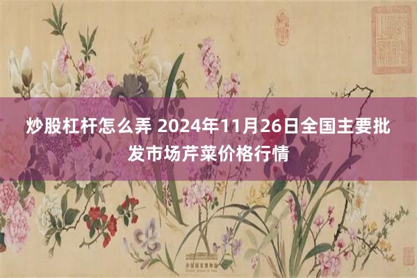 炒股杠杆怎么弄 2024年11月26日全国主要批发市场芹菜价格行情
