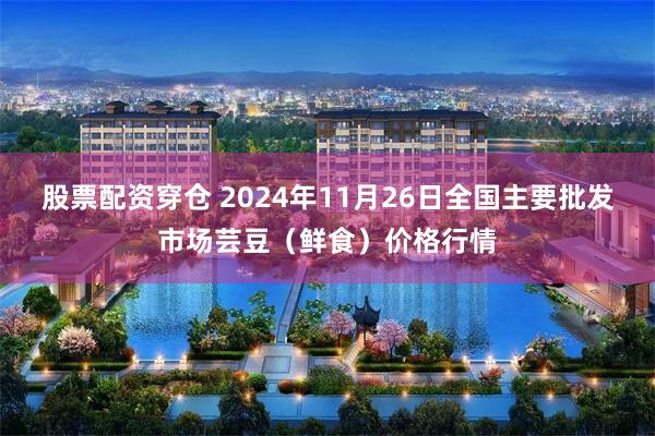 股票配资穿仓 2024年11月26日全国主要批发市场芸豆（鲜食）价格行情