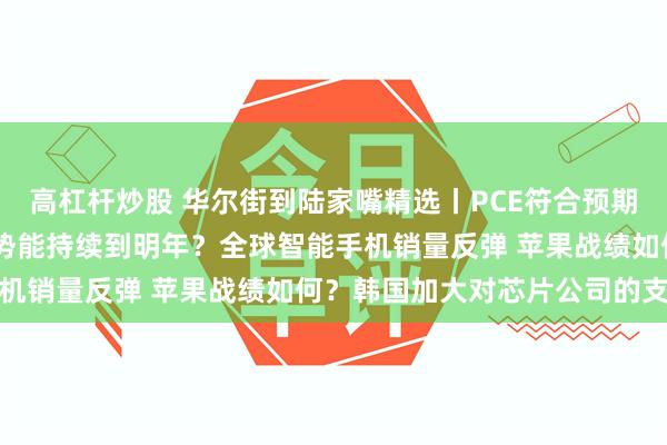 高杠杆炒股 华尔街到陆家嘴精选丨PCE符合预期 降息步伐继续？美元强势能持续到明年？全球智能手机销量反弹 苹果战绩如何？韩国加大对芯片公司的支持