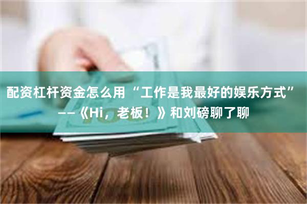 配资杠杆资金怎么用 “工作是我最好的娱乐方式” ——《Hi，老板！》和刘磅聊了聊