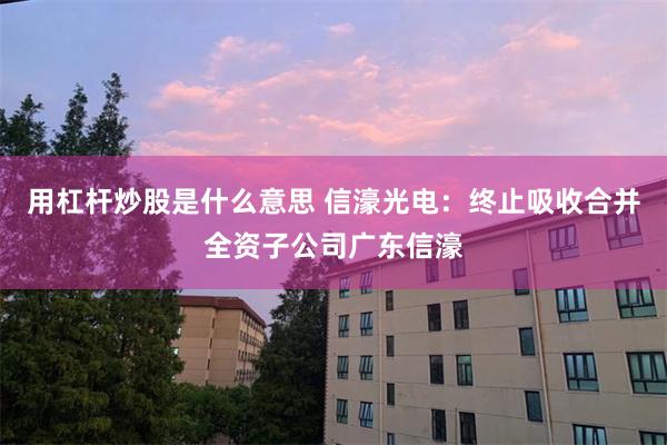 用杠杆炒股是什么意思 信濠光电：终止吸收合并全资子公司广东信濠