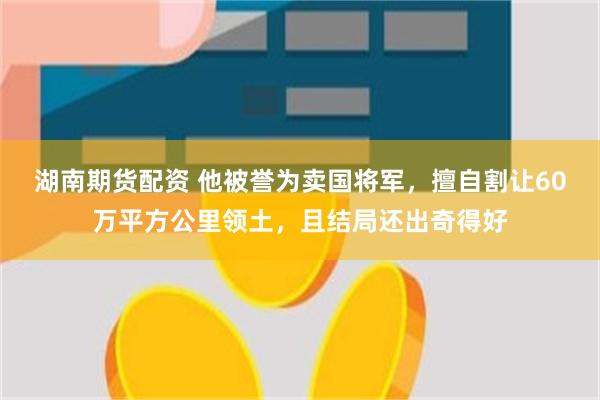 湖南期货配资 他被誉为卖国将军，擅自割让60万平方公里领土，且结局还出奇得好