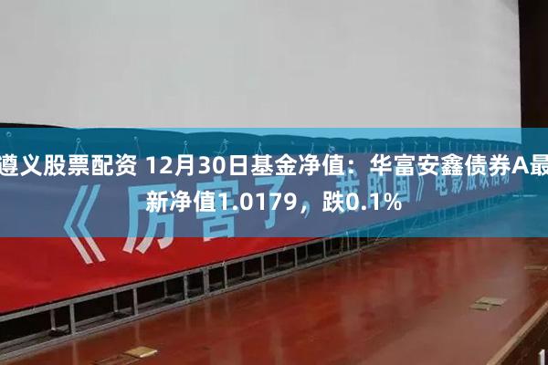 遵义股票配资 12月30日基金净值：华富安鑫债券A最新净值1.0179，跌0.1%