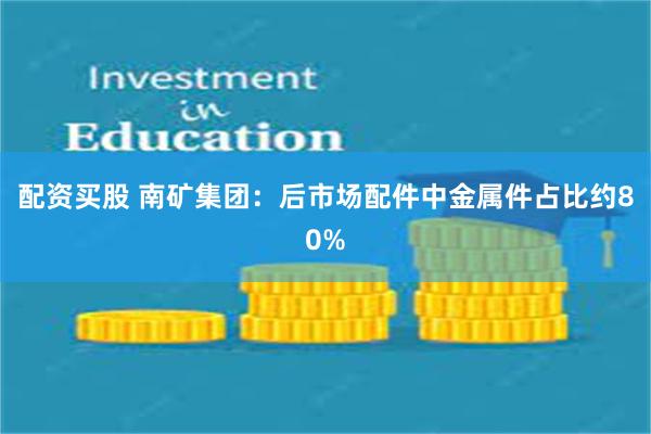 配资买股 南矿集团：后市场配件中金属件占比约80%