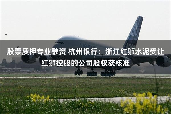 股票质押专业融资 杭州银行：浙江红狮水泥受让红狮控股的公司股权获核准